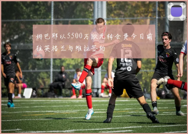 姆巴耶以5500万欧元转会费今日前往英格兰与维拉签约