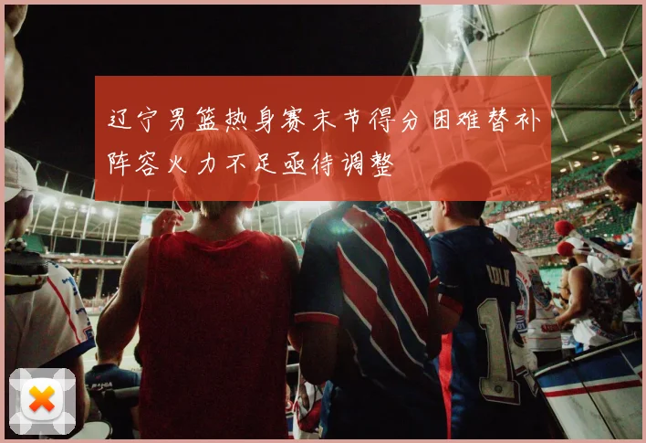 辽宁男篮热身赛末节得分困难替补阵容火力不足亟待调整