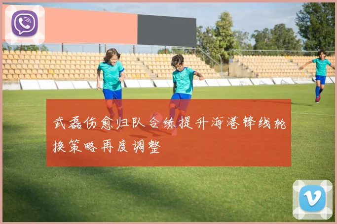 武磊伤愈归队合练提升海港锋线轮换策略再度调整