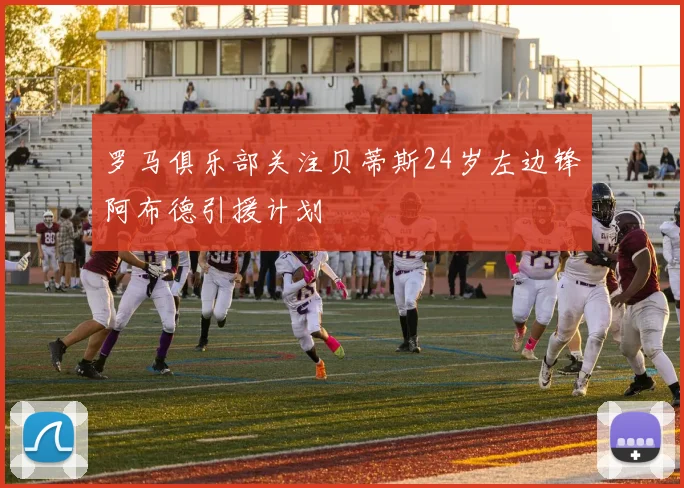 罗马俱乐部关注贝蒂斯24岁左边锋阿布德引援计划