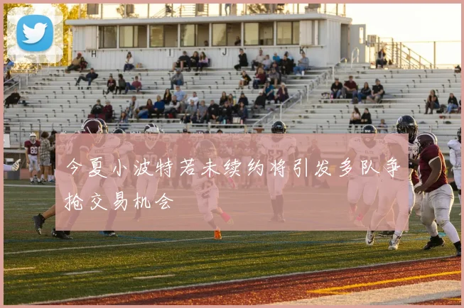 今夏小波特若未续约将引发多队争抢交易机会