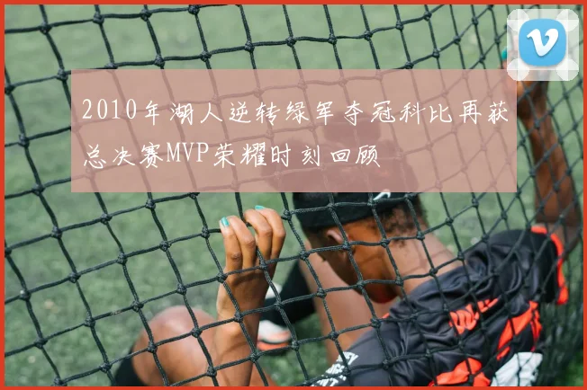 2010年湖人逆转绿军夺冠科比再获总决赛MVP荣耀时刻回顾