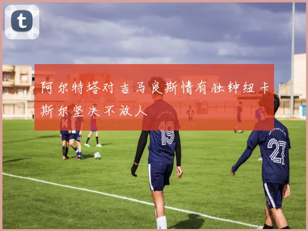 阿尔特塔对吉马良斯情有独钟纽卡斯尔坚决不放人
